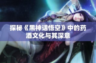 探秘《黑神话悟空》中的药酒文化与其深意