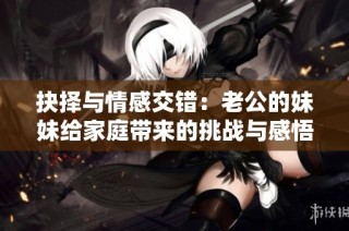 抉择与情感交错：老公的妹妹给家庭带来的挑战与感悟