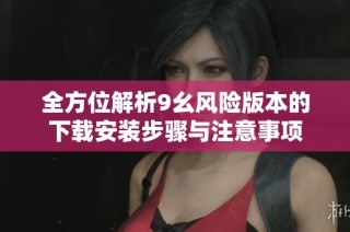 全方位解析9幺风险版本的下载安装步骤与注意事项