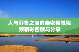 人与野鲁之间的亲密接触视频精彩回顾与分享