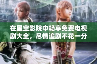 在星空影院中畅享免费电视剧大全，尽情追剧不花一分钱