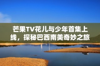 芒果TV花儿与少年首集上线，探秘巴西南美奇妙之旅