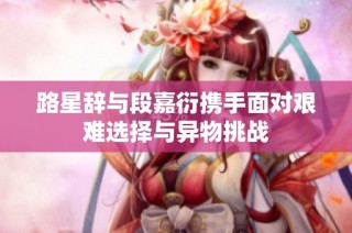 路星辞与段嘉衍携手面对艰难选择与异物挑战