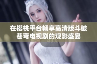 在樱桃平台畅享高清版斗破苍穹电视剧的观影盛宴