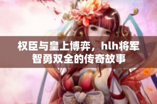 权臣与皇上博弈，hlh将军智勇双全的传奇故事
