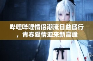哔哩哔哩情侣潮流日益盛行，青春爱情迎来新高峰