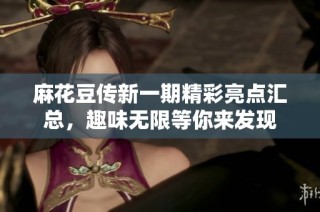 麻花豆传新一期精彩亮点汇总，趣味无限等你来发现