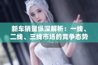 新车销量纵深解析：一线、二线、三线市场的竞争态势