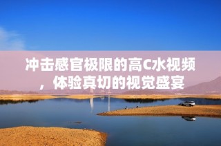 冲击感官极限的高C水视频，体验真切的视觉盛宴