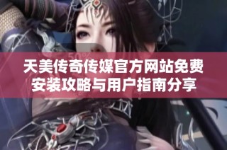 天美传奇传媒官方网站免费安装攻略与用户指南分享