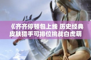 《齐齐停顿包上线 历史经典皮肤猎手可排位挑战白虎萌杀》