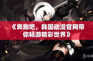 《奔跑吧，韩国动漫官网带你畅游精彩世界》