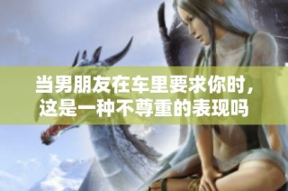 当男朋友在车里要求你时，这是一种不尊重的表现吗