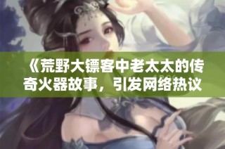 《荒野大镖客中老太太的传奇火器故事，引发网络热议》