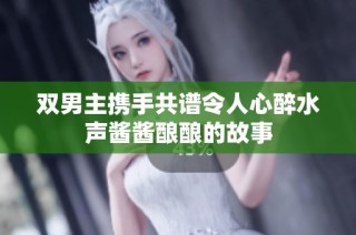 双男主携手共谱令人心醉水声酱酱酿酿的故事