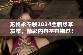 龙物永不联2024全新版本发布，精彩内容不容错过！