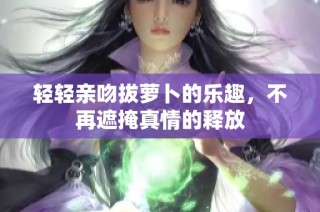 轻轻亲吻拔萝卜的乐趣，不再遮掩真情的释放