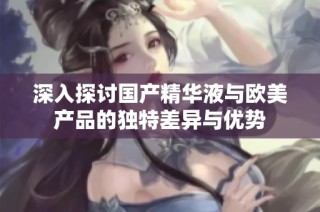 深入探讨国产精华液与欧美产品的独特差异与优势