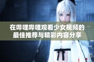 在哔哩哔哩观看少女视频的最佳推荐与精彩内容分享