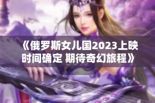 《俄罗斯女儿国2023上映时间确定 期待奇幻旅程》