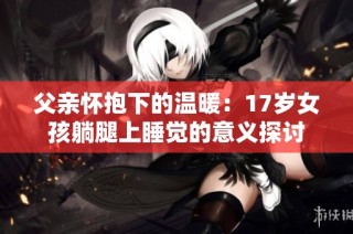 父亲怀抱下的温暖：17岁女孩躺腿上睡觉的意义探讨