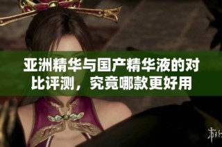 亚洲精华与国产精华液的对比评测，究竟哪款更好用