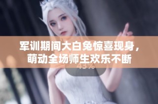 军训期间大白兔惊喜现身，萌动全场师生欢乐不断