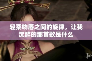 轻柔吻唇之间的旋律，让我沉醉的那首歌是什么