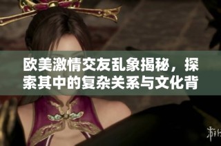 欧美激情交友乱象揭秘，探索其中的复杂关系与文化背景