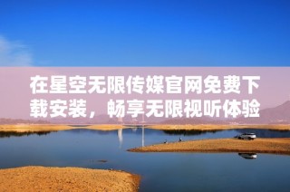 在星空无限传媒官网免费下载安装，畅享无限视听体验