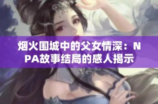 烟火围城中的父女情深：NPA故事结局的感人揭示