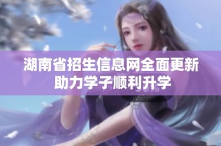 湖南省招生信息网全面更新 助力学子顺利升学
