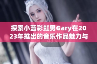 探索小蓝彩虹男Gary在2023年推出的音乐作品魅力与风格