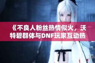 《不良人粉丝热情似火，沃特碧群体与DNF玩家互动热烈》