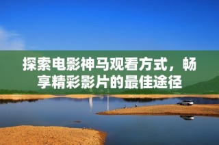 探索电影神马观看方式，畅享精彩影片的最佳途径