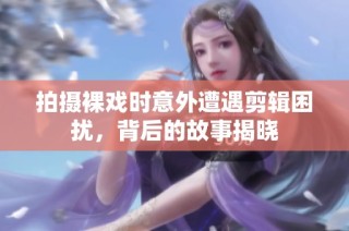 拍摄裸戏时意外遭遇剪辑困扰，背后的故事揭晓