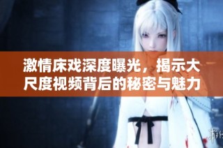 激情床戏深度曝光，揭示大尺度视频背后的秘密与魅力