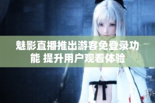 魅影直播推出游客免登录功能 提升用户观看体验