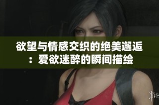 欲望与情感交织的绝美邂逅：爱欲迷醉的瞬间描绘