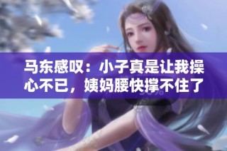 马东感叹：小子真是让我操心不已，姨妈腰快撑不住了
