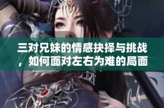 三对兄妹的情感抉择与挑战，如何面对左右为难的局面