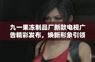 九一果冻制品厂新款电视广告精彩发布，焕新形象引领潮流