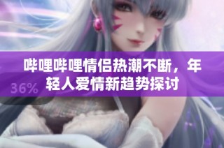 哔哩哔哩情侣热潮不断，年轻人爱情新趋势探讨