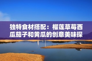 独特食材搭配：榴莲草莓西瓜茄子和黄瓜的创意美味探索