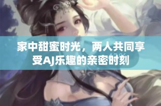 家中甜蜜时光，两人共同享受AJ乐趣的亲密时刻