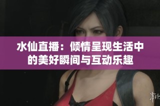 水仙直播：倾情呈现生活中的美好瞬间与互动乐趣