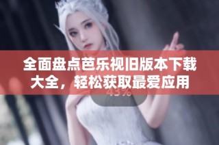 全面盘点芭乐视旧版本下载大全，轻松获取最爱应用
