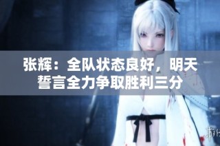 张辉：全队状态良好，明天誓言全力争取胜利三分