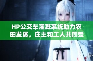 HP公交车灌溉系统助力农田发展，庄主和工人共同受益