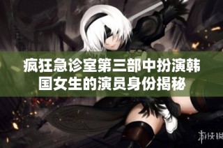 疯狂急诊室第三部中扮演韩国女生的演员身份揭秘